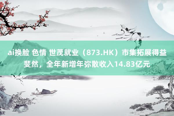 ai换脸 色情 世茂就业（873.HK）市集拓展得益斐然，全年新增年弥散收入14.83亿元