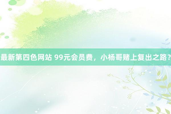 最新第四色网站 99元会员费，小杨哥赌上复出之路？