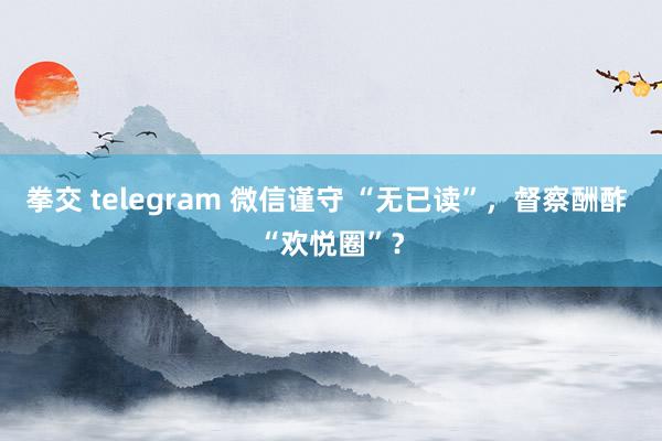 拳交 telegram 微信谨守 “无已读”，督察酬酢 “欢悦圈”？