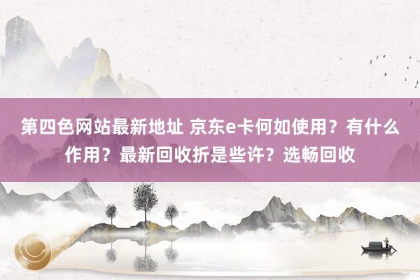 第四色网站最新地址 京东e卡何如使用？有什么作用？最新回收折是些许？选畅回收