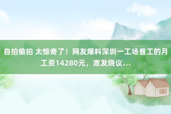 自拍偷拍 太惊奇了！网友爆料深圳一工场普工的月工资14280元，激发烧议…