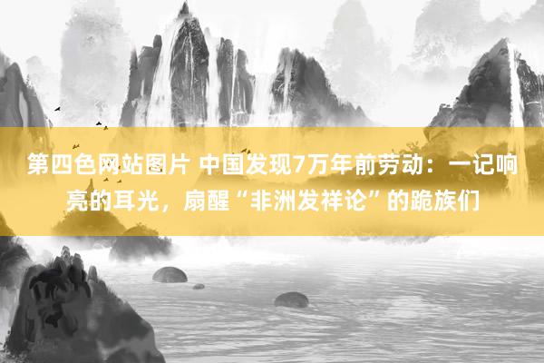 第四色网站图片 中国发现7万年前劳动：一记响亮的耳光，扇醒“非洲发祥论”的跪族们