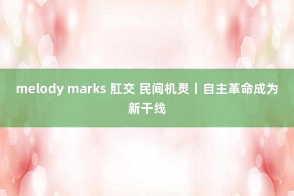 melody marks 肛交 民间机灵丨自主革命成为新干线