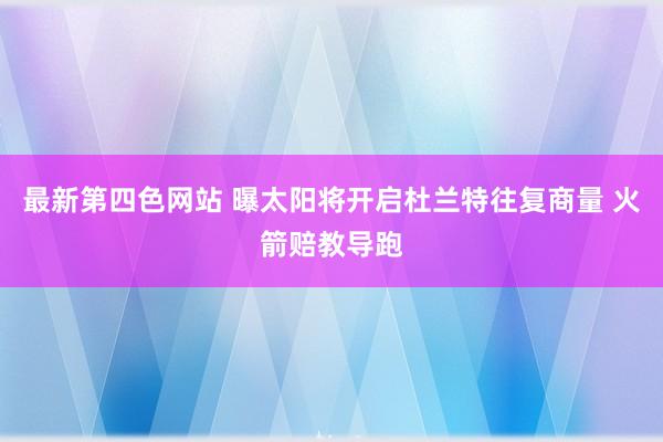 最新第四色网站 曝太阳将开启杜兰特往复商量 火箭赔教导跑