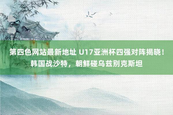 第四色网站最新地址 U17亚洲杯四强对阵揭晓！韩国战沙特，朝鲜碰乌兹别克斯坦