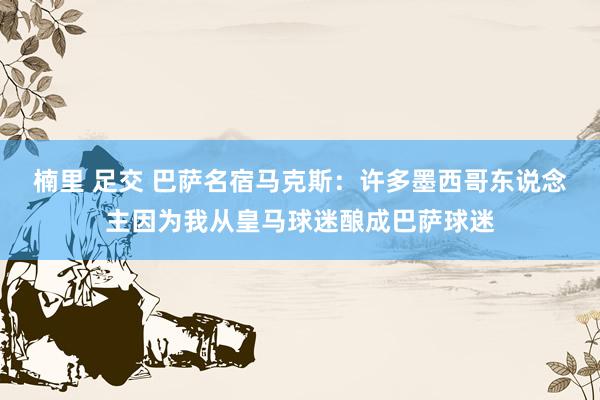 楠里 足交 巴萨名宿马克斯：许多墨西哥东说念主因为我从皇马球迷酿成巴萨球迷