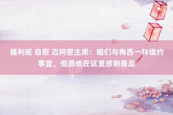 福利姬 自慰 迈阿密主席：咱们与梅西一样续约事宜，但愿他在这里感到餍足