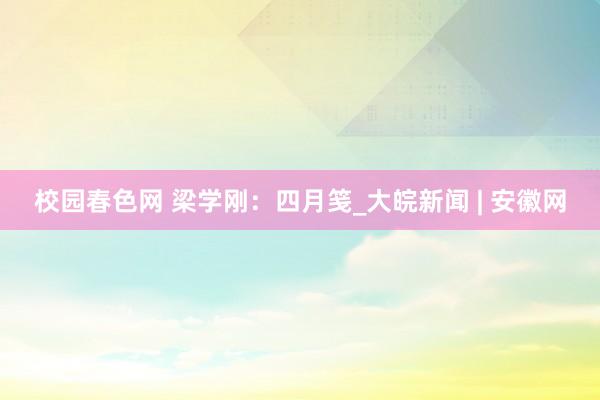 校园春色网 梁学刚：四月笺_大皖新闻 | 安徽网