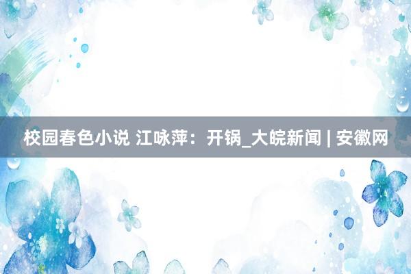 校园春色小说 江咏萍：开锅_大皖新闻 | 安徽网