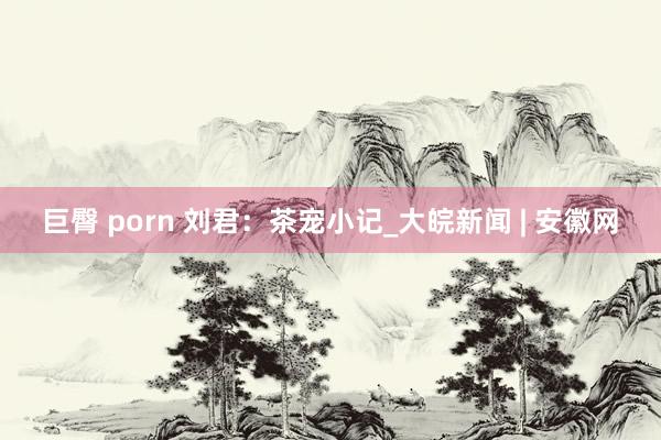 巨臀 porn 刘君：茶宠小记_大皖新闻 | 安徽网
