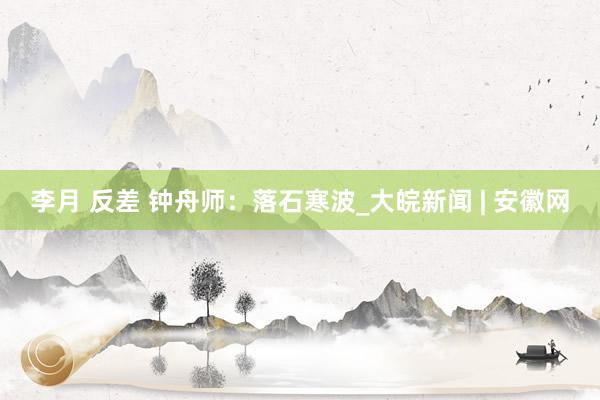 李月 反差 钟舟师：落石寒波_大皖新闻 | 安徽网