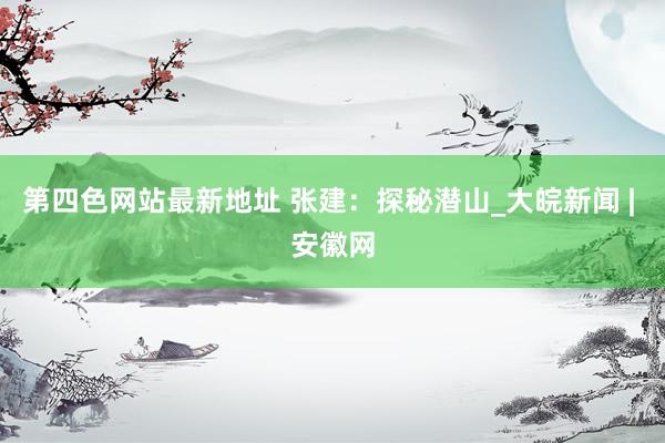第四色网站最新地址 张建：探秘潜山_大皖新闻 | 安徽网
