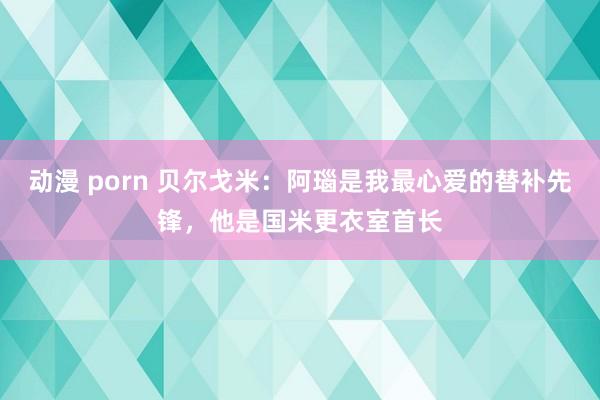 动漫 porn 贝尔戈米：阿瑙是我最心爱的替补先锋，他是国米更衣室首长