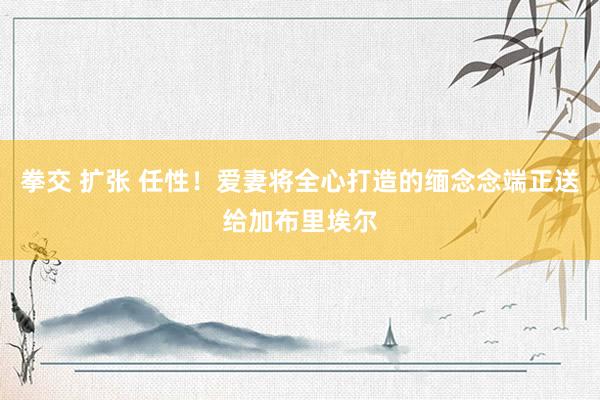 拳交 扩张 任性！爱妻将全心打造的缅念念端正送给加布里埃尔