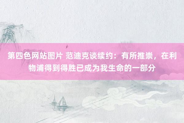 第四色网站图片 范迪克谈续约：有所推崇，在利物浦得到得胜已成为我生命的一部分