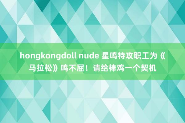 hongkongdoll nude 星鸣特攻职工为《马拉松》鸣不屈！请给棒鸡一个契机