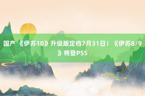 国产 《伊苏10》升级版定档7月31日！《伊苏8/9》将登PS5