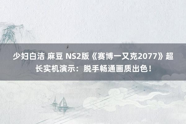 少妇白洁 麻豆 NS2版《赛博一又克2077》超长实机演示：脱手畅通画质出色！