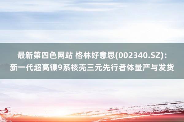 最新第四色网站 格林好意思(002340.SZ)：新一代超高镍9系核壳三元先行者体量产与发货