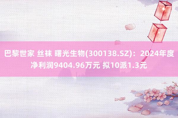 巴黎世家 丝袜 曙光生物(300138.SZ)：2024年度净利润9404.96万元 拟10派1.3元