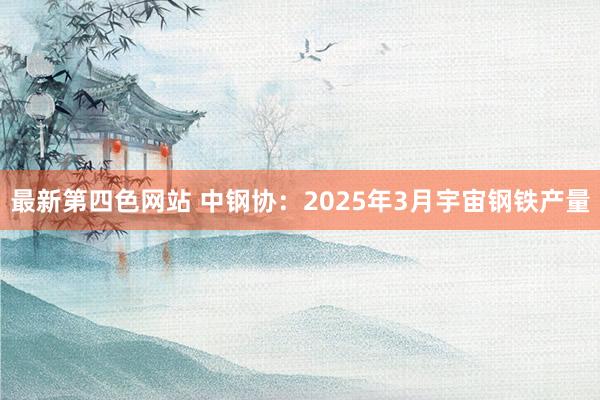 最新第四色网站 中钢协：2025年3月宇宙钢铁产量