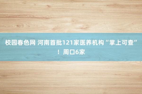 校园春色网 河南首批121家医养机构“掌上可查”！周口6家
