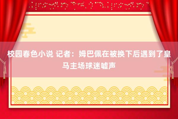 校园春色小说 记者：姆巴佩在被换下后遇到了皇马主场球迷嘘声