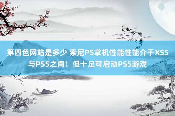 第四色网站是多少 索尼PS掌机性能性能介于XSS与PS5之间！但十足可启动PS5游戏