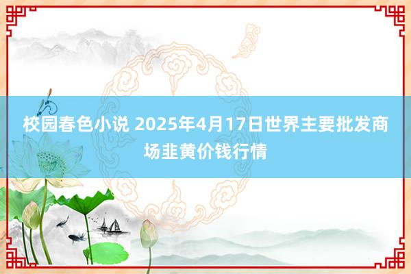 校园春色小说 2025年4月17日世界主要批发商场韭黄价钱行情