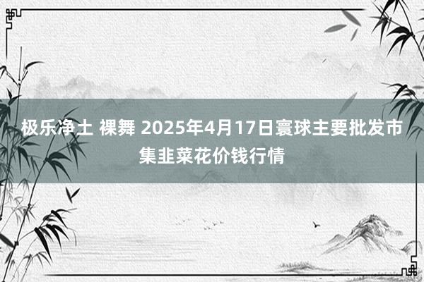 极乐净土 裸舞 2025年4月17日寰球主要批发市集韭菜花价钱行情