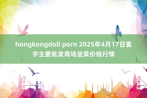 hongkongdoll porn 2025年4月17日寰宇主要批发商场韭菜价钱行情