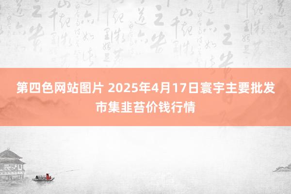 第四色网站图片 2025年4月17日寰宇主要批发市集韭苔价钱行情