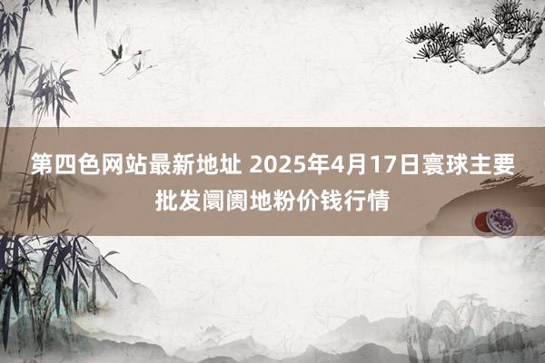 第四色网站最新地址 2025年4月17日寰球主要批发阛阓地粉价钱行情