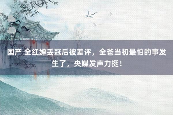 国产 全红婵丢冠后被差评，全爸当初最怕的事发生了，央媒发声力挺！