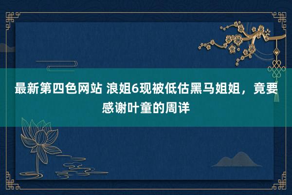 最新第四色网站 浪姐6现被低估黑马姐姐，竟要感谢叶童的周详