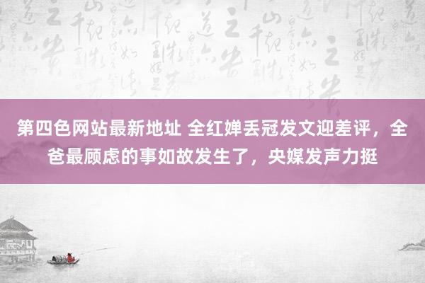 第四色网站最新地址 全红婵丢冠发文迎差评，全爸最顾虑的事如故发生了，央媒发声力挺