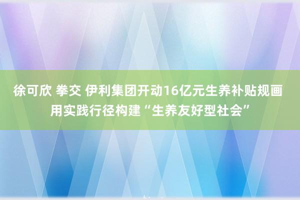 徐可欣 拳交 伊利集团开动16亿元生养补贴规画 用实践行径构建“生养友好型社会”