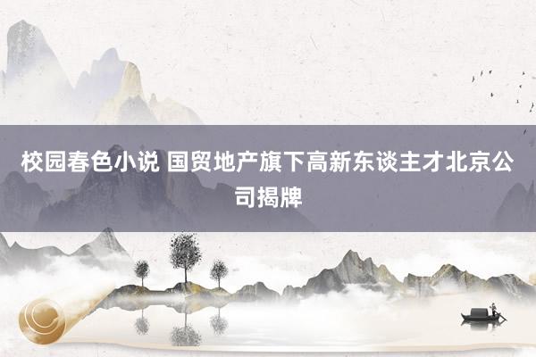 校园春色小说 国贸地产旗下高新东谈主才北京公司揭牌