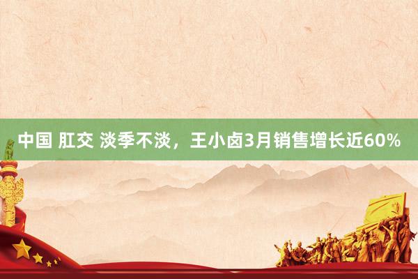 中国 肛交 淡季不淡，王小卤3月销售增长近60%