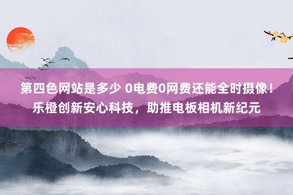 第四色网站是多少 0电费0网费还能全时摄像！乐橙创新安心科技，助推电板相机新纪元