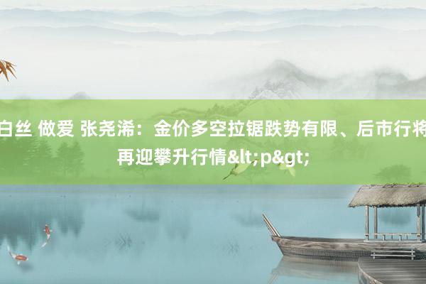 白丝 做爱 张尧浠：金价多空拉锯跌势有限、后市行将再迎攀升行情<p>