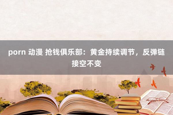 porn 动漫 抢钱俱乐部：黄金持续调节，反弹链接空不变