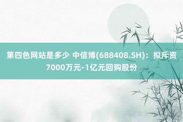 第四色网站是多少 中信博(688408.SH)：拟斥资7000万元-1亿元回购股份