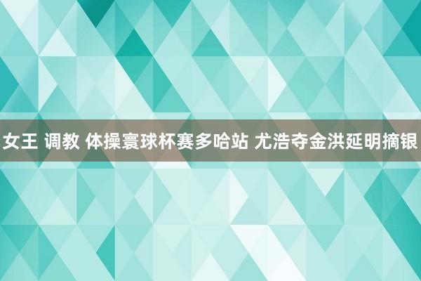 女王 调教 体操寰球杯赛多哈站 尤浩夺金洪延明摘银