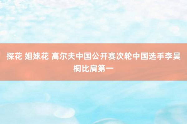 探花 姐妹花 高尔夫中国公开赛次轮中国选手李昊桐比肩第一