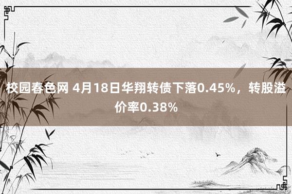 校园春色网 4月18日华翔转债下落0.45%，转股溢价率0.38%