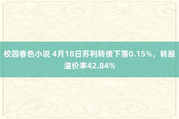 校园春色小说 4月18日苏利转债下落0.15%，转股溢价率42.84%