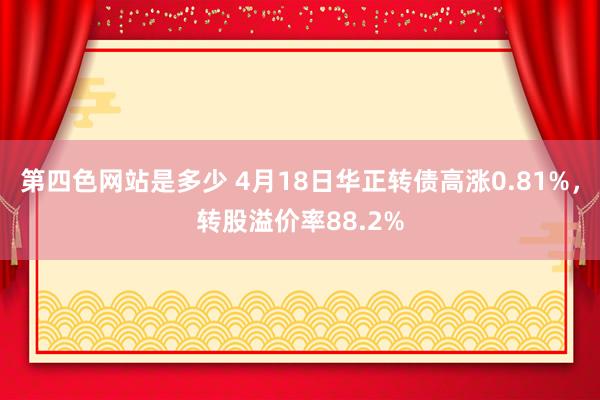 第四色网站是多少 4月18日华正转债高涨0.81%，转股溢价率88.2%