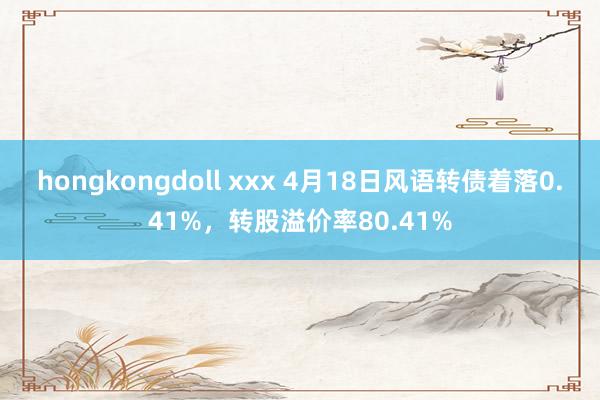 hongkongdoll xxx 4月18日风语转债着落0.41%，转股溢价率80.41%