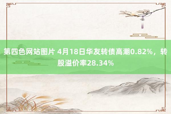 第四色网站图片 4月18日华友转债高潮0.82%，转股溢价率28.34%